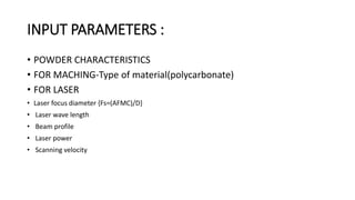 INPUT PARAMETERS :
• POWDER CHARACTERISTICS
• FOR MACHING-Type of material(polycarbonate)
• FOR LASER
• Laser focus diameter {Fs=(AFMC)/D}
• Laser wave length
• Beam profile
• Laser power
• Scanning velocity
 