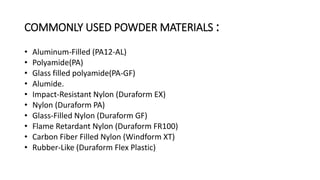COMMONLY USED POWDER MATERIALS :
• Aluminum-Filled (PA12-AL)
• Polyamide(PA)
• Glass filled polyamide(PA-GF)
• Alumide.
• Impact-Resistant Nylon (Duraform EX)
• Nylon (Duraform PA)
• Glass-Filled Nylon (Duraform GF)
• Flame Retardant Nylon (Duraform FR100)
• Carbon Fiber Filled Nylon (Windform XT)
• Rubber-Like (Duraform Flex Plastic)
 