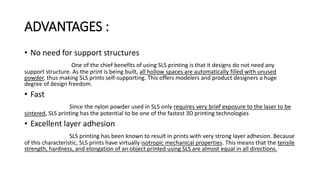 ADVANTAGES :
• No need for support structures
One of the chief benefits of using SLS printing is that it designs do not need any
support structure. As the print is being built, all hollow spaces are automatically filled with unused
powder, thus making SLS prints self-supporting. This offers modelers and product designers a huge
degree of design freedom.
• Fast
Since the nylon powder used in SLS only requires very brief exposure to the laser to be
sintered, SLS printing has the potential to be one of the fastest 3D printing technologies
• Excellent layer adhesion
SLS printing has been known to result in prints with very strong layer adhesion. Because
of this characteristic, SLS prints have virtually isotropic mechanical properties. This means that the tensile
strength, hardness, and elongation of an object printed using SLS are almost equal in all directions.
 