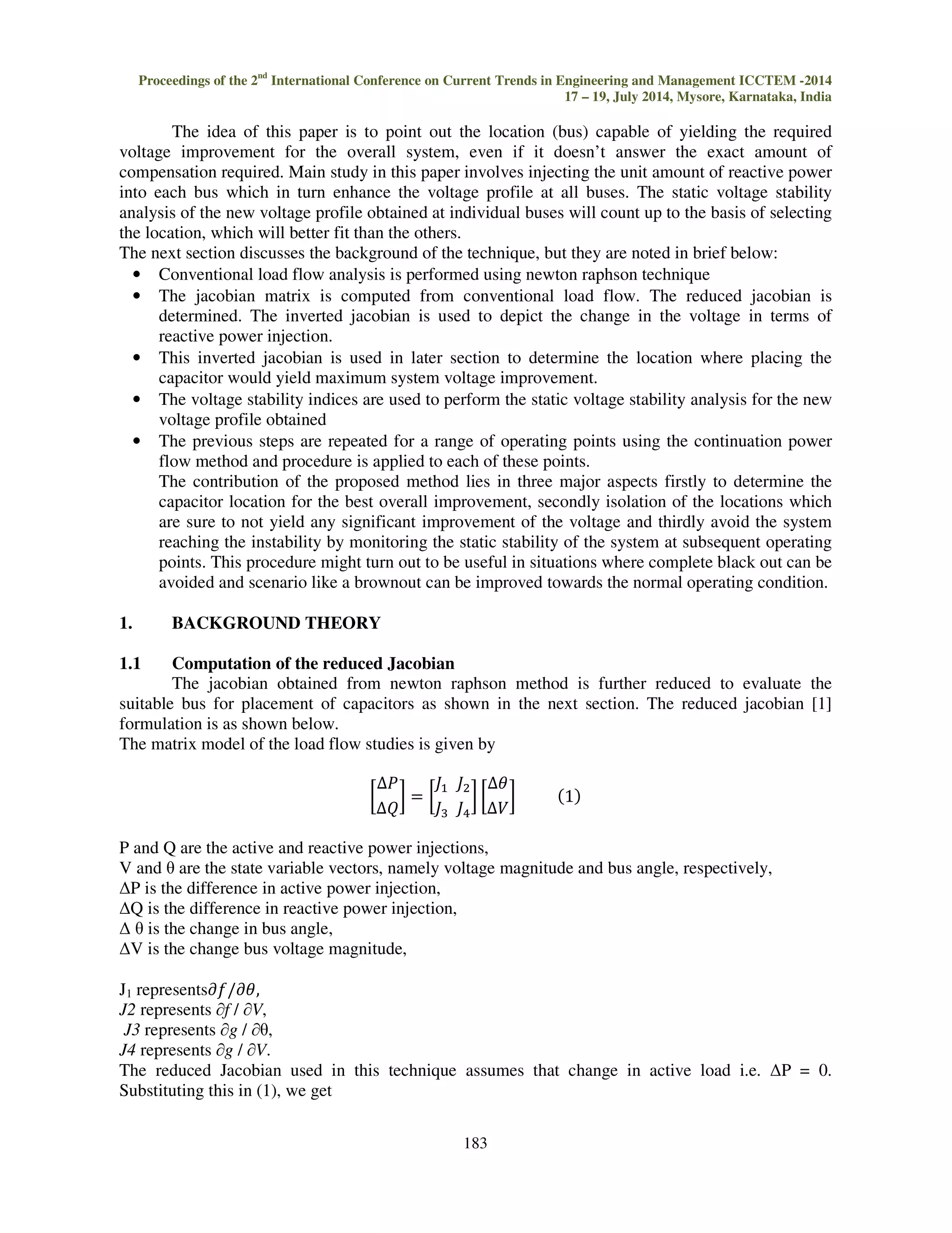Proceedings of the 2nd International Conference on Current Trends in Engineering and Management ICCTEM -2014 
17 – 19, July 2014, Mysore, Karnataka, India 
The idea of this paper is to point out the location (bus) capable of yielding the required 
voltage improvement for the overall system, even if it doesn’t answer the exact amount of 
compensation required. Main study in this paper involves injecting the unit amount of reactive power 
into each bus which in turn enhance the voltage profile at all buses. The static voltage stability 
analysis of the new voltage profile obtained at individual buses will count up to the basis of selecting 
the location, which will better fit than the others. 
The next section discusses the background of the technique, but they are noted in brief below: 
• Conventional load flow analysis is performed using newton raphson technique 
• The jacobian matrix is computed from conventional load flow. The reduced jacobian is 
determined. The inverted jacobian is used to depict the change in the voltage in terms of 
reactive power injection. 
• This inverted jacobian is used in later section to determine the location where placing the 
capacitor would yield maximum system voltage improvement. 
• The voltage stability indices are used to perform the static voltage stability analysis for the new 
183 
voltage profile obtained 
• The previous steps are repeated for a range of operating points using the continuation power 
flow method and procedure is applied to each of these points. 
The contribution of the proposed method lies in three major aspects firstly to determine the 
capacitor location for the best overall improvement, secondly isolation of the locations which 
are sure to not yield any significant improvement of the voltage and thirdly avoid the system 
reaching the instability by monitoring the static stability of the system at subsequent operating 
points. This procedure might turn out to be useful in situations where complete black out can be 
avoided and scenario like a brownout can be improved towards the normal operating condition. 
1. BACKGROUND THEORY 
1.1 Computation of the reduced Jacobian 
The jacobian obtained from newton raphson method is further reduced to evaluate the 
suitable bus for placement of capacitors as shown in the next section. The reduced jacobian [1] 
formulation is as shown below. 
The matrix model of the load flow studies is given by 
 
  		 

		 
 
 