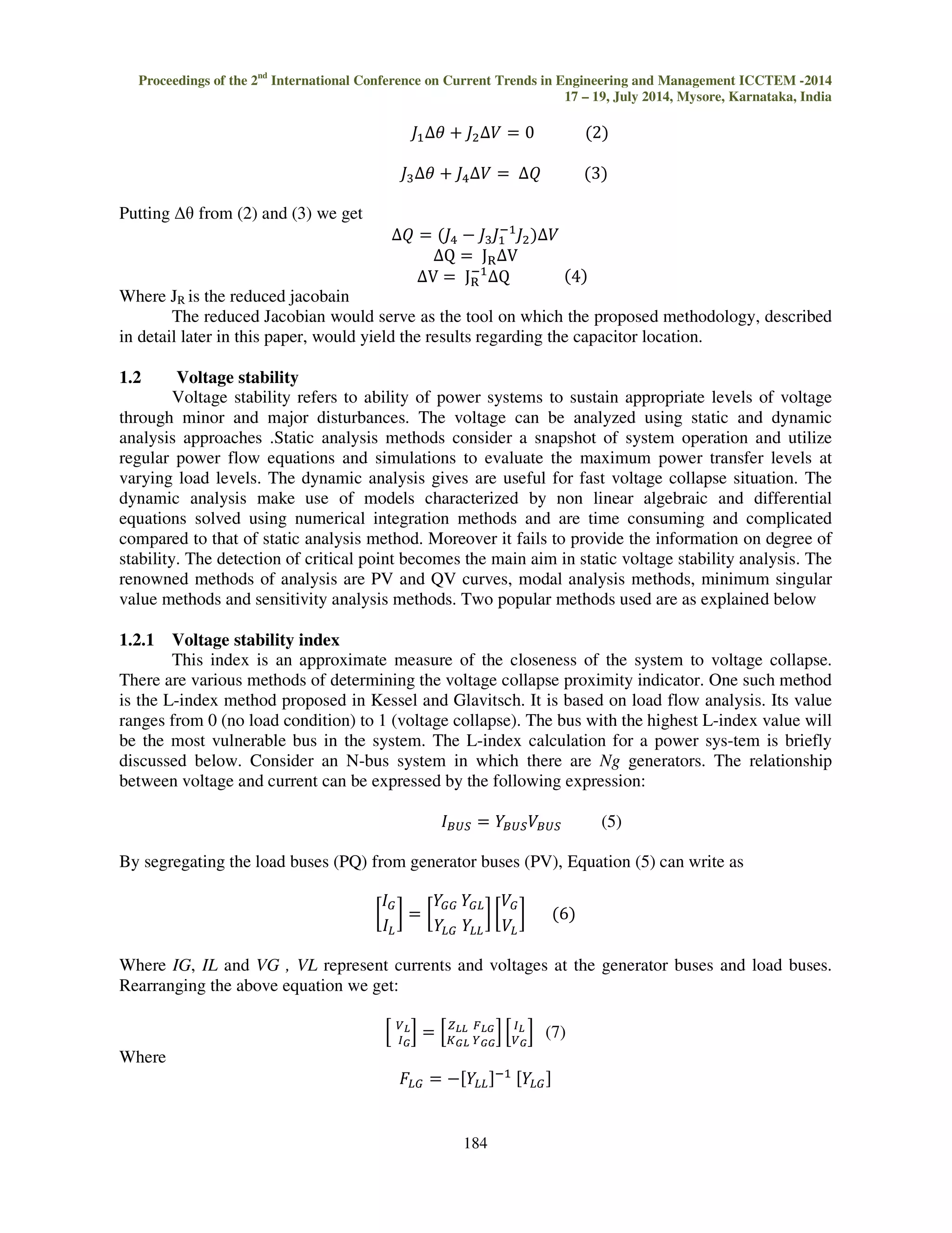 P and Q are the active and reactive power injections, 
V and  are the state variable vectors, namely voltage magnitude and bus angle, respectively, 
P is the difference in active power injection, 
Q is the difference in reactive power injection, 
  is the change in bus angle, 
V is the change bus voltage magnitude, 
J1 represents
 
J2 represents f / V, 
J3 represents g / , 
J4 represents g / V. 
The reduced Jacobian used in this technique assumes that change in active load i.e. P = 0. 
Substituting this in (1), we get 
 