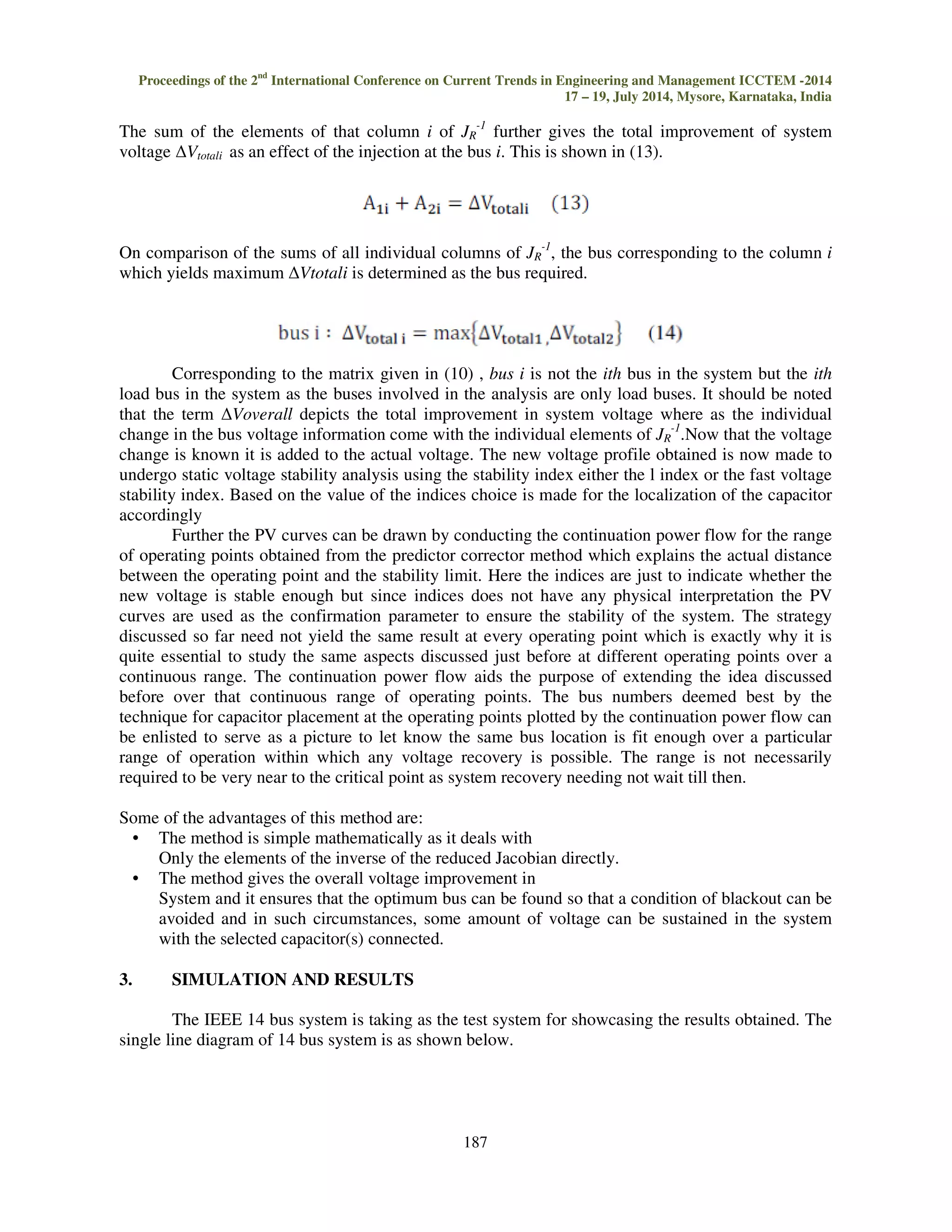 Where JR is the reduced jacobain 
The reduced Jacobian would serve as the tool on which the proposed methodology, described 
in detail later in this paper, would yield the results regarding the capacitor location. 
1.2 Voltage stability 
Voltage stability refers to ability of power systems to sustain appropriate levels of voltage 
through minor and major disturbances. The voltage can be analyzed using static and dynamic 
analysis approaches .Static analysis methods consider a snapshot of system operation and utilize 
regular power flow equations and simulations to evaluate the maximum power transfer levels at 
varying load levels. The dynamic analysis gives are useful for fast voltage collapse situation. The 
dynamic analysis make use of models characterized by non linear algebraic and differential 
equations solved using numerical integration methods and are time consuming and complicated 
compared to that of static analysis method. Moreover it fails to provide the information on degree of 
stability. The detection of critical point becomes the main aim in static voltage stability analysis. The 
renowned methods of analysis are PV and QV curves, modal analysis methods, minimum singular 
value methods and sensitivity analysis methods. Two popular methods used are as explained below 
1.2.1 Voltage stability index 
This index is an approximate measure of the closeness of the system to voltage collapse. 
There are various methods of determining the voltage collapse proximity indicator. One such method 
is the L-index method proposed in Kessel and Glavitsch. It is based on load flow analysis. Its value 
ranges from 0 (no load condition) to 1 (voltage collapse). The bus with the highest L-index value will 
be the most vulnerable bus in the system. The L-index calculation for a power sys-tem is briefly 
discussed below. Consider an N-bus system in which there are Ng generators. The relationship 
between voltage and current can be expressed by the following expression: 
																													!#$  %#$#$ (5) 
By segregating the load buses (PQ) from generator buses (PV), Equation (5) can write as 
! 
!'  % 
%' 
%' 
%'' 
'						( 
Where IG, IL and VG , VL represent currents and voltages at the generator buses and load buses. 
Rearranging the above equation we get: 
)	*+ 	,-.  )/++ 0-+ 
1+- 2--.),+ *-.			(7) 
Where 
3'  4%''5	4%'5 
 
