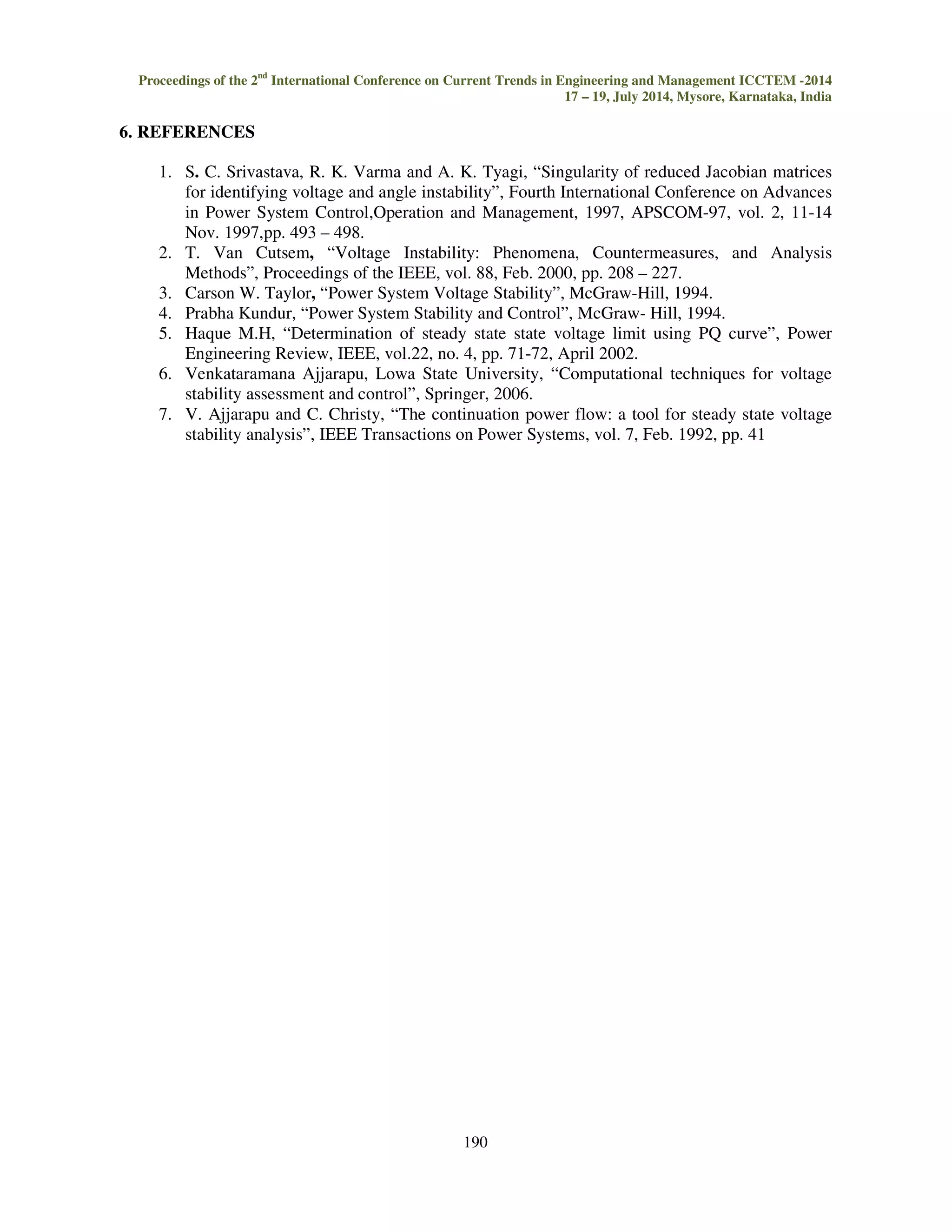 Proceedings of the 2nd International Conference on Current Trends in Engineering and Management ICCTEM -2014 
17 – 19, July 2014, Mysore, Karnataka, India 
-1 further gives the total improvement of system 
The sum of the elements of that column i of JR 
voltage Vtotali as an effect of the injection at the bus i. This is shown in (13). 
On comparison of the sums of all individual columns of JR 
187 
-1, the bus corresponding to the column i 
which yields maximum Vtotali is determined as the bus required. 
Corresponding to the matrix given in (10) , bus i is not the ith bus in the system but the ith 
load bus in the system as the buses involved in the analysis are only load buses. It should be noted 
that the term Voverall depicts the total improvement in system voltage where as the individual 
change in the bus voltage information come with the individual elements of JR 
-1.Now that the voltage 
change is known it is added to the actual voltage. The new voltage profile obtained is now made to 
undergo static voltage stability analysis using the stability index either the l index or the fast voltage 
stability index. Based on the value of the indices choice is made for the localization of the capacitor 
accordingly 
Further the PV curves can be drawn by conducting the continuation power flow for the range 
of operating points obtained from the predictor corrector method which explains the actual distance 
between the operating point and the stability limit. Here the indices are just to indicate whether the 
new voltage is stable enough but since indices does not have any physical interpretation the PV 
curves are used as the confirmation parameter to ensure the stability of the system. The strategy 
discussed so far need not yield the same result at every operating point which is exactly why it is 
quite essential to study the same aspects discussed just before at different operating points over a 
continuous range. The continuation power flow aids the purpose of extending the idea discussed 
before over that continuous range of operating points. The bus numbers deemed best by the 
technique for capacitor placement at the operating points plotted by the continuation power flow can 
be enlisted to serve as a picture to let know the same bus location is fit enough over a particular 
range of operation within which any voltage recovery is possible. The range is not necessarily 
required to be very near to the critical point as system recovery needing not wait till then. 
Some of the advantages of this method are: 
• The method is simple mathematically as it deals with 
Only the elements of the inverse of the reduced Jacobian directly. 
• The method gives the overall voltage improvement in 
System and it ensures that the optimum bus can be found so that a condition of blackout can be 
avoided and in such circumstances, some amount of voltage can be sustained in the system 
with the selected capacitor(s) connected. 
3. SIMULATION AND RESULTS 
The IEEE 14 bus system is taking as the test system for showcasing the results obtained. The 
single line diagram of 14 bus system is as shown below. 
 