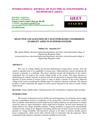 Proceedings of the 2nd International Conference on Current Trends in Engineering and Management ICCTEM -2014 
INTERNATIONAL JOURNAL OF ELECTRICAL ENGINEERING & 
17 – 19, July 2014, Mysore, Karnataka, India 
TECHNOLOGY (IJEET) 
ISSN 0976 – 6545(Print) 
ISSN 0976 – 6553(Online) 
Volume 5, Issue 8, August (2014), pp. 182-190 
© IAEME: www.iaeme.com/IJEET.asp 
Journal Impact Factor (2014): 6.8310 (Calculated by GISI) 
www.jifactor.com 
IJEET 
© I A E M E 
SELECTIVE LOCALIZATION OF CAPACITOR BANKS CONSIDERING 
STABILITY ASPECTS IN POWER SYSTEMS 
Nikhita S B, Suneetha M N 
ME student (P&ES), electrical engineering department, university vishweshwarariah college of 
engineering, Bangalore, India, 
Associate professor, electrical engineering department, university vishweshwarariah college of 
engineering, Bangalore, India. 
182 
ABSTRACT 
The issue of voltage stability has become predominant in larger power systems, since the 
system is operated close to its capabilities in recent years. Addressing this concern considering the 
economic constraints is a challenge .This draws attention towards the localization of the reactive 
components that can improve the overall voltage profile in the system. This paper discusses a 
methodology for suitable selection of position (bus) for the placement of capacitor bank wherein the 
injection of fixed amount of reactive power is made to depict a picture of the overall improved 
voltage in the system considering the stability aspect for respective injection at that bus. The reduced 
jacobian is used to determine the impact of reactive power injection in the form of system voltage 
improvement. 
Keywords: voltage stability index, continuous power flow, localization of capacitor bank, jacobian. 
INTRODUCTION 
The increase in demand for power and the increased dependency on continuous power supply 
has led to tremendous increase in complexity of the system that is forced to operate close to their 
limit of stability. Interconnected systems under heavily loaded conditions are much prone to collapse 
caused by minor or major disturbances which might lead to blackout. Several recent blackouts are 
being related to the voltage instability problems. Voltage instability is progressively uncontrollable 
variations in the voltage levels. Regular overloading and the lack of reactive power are the common 
grounds for voltage instability .The preventive measure to be taken in advance include reactive 
power compensation, which can be done with the help of components like the capacitors. These 
components being expensive and hence cannot be installed at every node. 
 