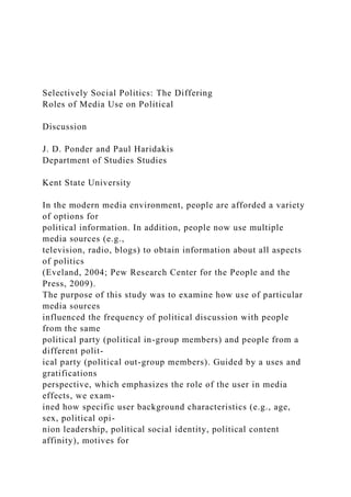 Selectively Social Politics: The Differing
Roles of Media Use on Political
Discussion
J. D. Ponder and Paul Haridakis
Department of Studies Studies
Kent State University
In the modern media environment, people are afforded a variety
of options for
political information. In addition, people now use multiple
media sources (e.g.,
television, radio, blogs) to obtain information about all aspects
of politics
(Eveland, 2004; Pew Research Center for the People and the
Press, 2009).
The purpose of this study was to examine how use of particular
media sources
influenced the frequency of political discussion with people
from the same
political party (political in-group members) and people from a
different polit-
ical party (political out-group members). Guided by a uses and
gratifications
perspective, which emphasizes the role of the user in media
effects, we exam-
ined how specific user background characteristics (e.g., age,
sex, political opi-
nion leadership, political social identity, political content
affinity), motives for
 