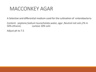 MACCONKEY AGAR
A Selective and differential medium used for the cultivation of enterobacteria
Content: peptone,Sodium taurocholate,water, agar ,Neutral red soln,2% in
50% ethanol, Lactose 10% soln
Adjust ph to 7.5
 