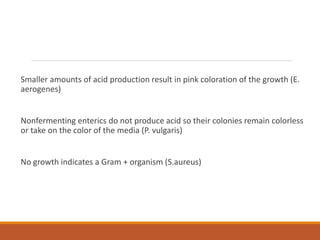 Smaller amounts of acid production result in pink coloration of the growth (E.
aerogenes)
Nonfermenting enterics do not produce acid so their colonies remain colorless
or take on the color of the media (P. vulgaris)
No growth indicates a Gram + organism (S.aureus)
 