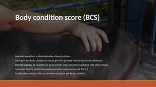 Body condition score (BCS)
Low body condition is often indicative of poor nutrition.
Animals in low body condition are more prone to parasitic infection (and other diseases).
Reliable indicator of parasitism in adult animals, especially when combined with other criteria.
Treatment (and/or nutritional supplementation) recommended at BCS < 2 .
As with other criteria, there can be other causes of low body condition.
 