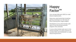 Happy
Factor™
Uses average daily gain (ADG) to make
deworming decisions.
Determine what lambs/kids should be
gaining and deworm on the basis of
them reaching their target weights.
Developed in areas where barber pole
worm is not the primary parasite
(England, New Zealand).
In areas where barber pole worm is the
primary parasite, it is more common to
combine ADG with FAMACHA© to make
deworming decisions.
 