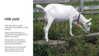 Milk yield
High milk yield is usually
associated with high FEC in early
lactation
High producing females are
usually more susceptible to the
effects of parasites.
Deworming is more likely to
benefit (increase milk yield) in
high producing females.
If females are in confinement
(zero grazing), the need for
deworming should be rare.
 