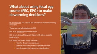 What about using fecal egg
counts (FEC, EPG) to make
deworming decisions?
By themselves, FEC should not be used to make deworming
decisions.
There are many limitations to FEC.
FEC is an estimate of worm burden.
FEC is not always highly correlated with other parasite
parameters.
It is better to use fecal egg counts to:
1) Test for dewormer resistance
2) Identify resistant (and susceptible) animals
3) Monitor potential pasture contamination
 