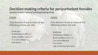 Decision-making criteria for periparturient females
(periparturient = around lambing/kidding time)
EWES
Only deworm if one or more of the
following criteria are met:
◦ Bottle jaw
◦ FAMACHA© SCORE > 4
◦ Body condition score < 2
◦ 3 or more offspring
◦ First timers
DOES
Only deworm if one or more of the
following criteria are met:
◦ Bottle jaw
◦ FAMACHA© SCORE > 3
◦ Body condition score < 2
◦ 2 or more offspring
◦ First timers
◦ High producing dairy does
 