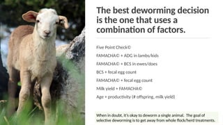 The best deworming decision
is the one that uses a
combination of factors.
Five Point Check©
FAMACHA© + ADG in lambs/kids
FAMACHA© + BCS in ewes/does
BCS + fecal egg count
FAMACHA© + fecal egg count
Milk yield + FAMACHA©
Age + productivity (# offspring, milk yield)
When in doubt, it’s okay to deworm a single animal. The goal of
selective deworming is to get away from whole flock/herd treatments.
 