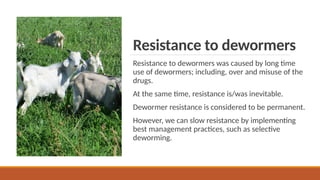 Resistance to dewormers
Resistance to dewormers was caused by long time
use of dewormers; including, over and misuse of the
drugs.
At the same time, resistance is/was inevitable.
Dewormer resistance is considered to be permanent.
However, we can slow resistance by implementing
best management practices, such as selective
deworming.
 