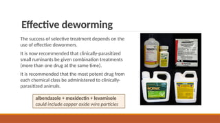 Effective deworming
The success of selective treatment depends on the
use of effective dewormers.
It is now recommended that clinically-parasitized
small ruminants be given combination treatments
(more than one drug at the same time).
It is recommended that the most potent drug from
each chemical class be administered to clinically-
parasitized animals.
albendazole + moxidectin + levamisole
could include copper oxide wire particles
 