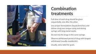 Combination
treatments
Full dose of each drug should be given
sequentially, one after the other.
Use proper formulations (liquid drenches) and
deliver drug over tongue using oral dosing
syringe with long metal nozzle.
Do not mix the drugs in the same syringe.
Observe withdrawal period of drug with longest
withdrawal (usually moxidectin).
Usually, extra label for goats.
 