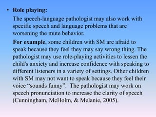 • Role playing:
The speech-language pathologist may also work with
specific speech and language problems that are
worsening the mute behavior.
For example, some children with SM are afraid to
speak because they feel they may say wrong thing. The
pathologist may use role-playing activities to lessen the
child's anxiety and increase confidence with speaking to
different listeners in a variety of settings. Other children
with SM may not want to speak because they feel their
voice “sounds funny”. The pathologist may work on
speech pronunciation to increase the clarity of speech
(Cunningham, McHolm, & Melanie, 2005).
 