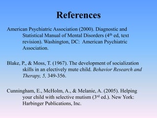 References
American Psychiatric Association (2000). Diagnostic and
Statistical Manual of Mental Disorders (4th ed, text
revision). Washington, DC: American Psychiatric
Association.
Blake, P., & Moss, T. (1967). The development of socialization
skills in an electively mute child. Behavior Research and
Therapy, 5, 349-356.
Cunningham, E., McHolm, A., & Melanie, A. (2005). Helping
your child with selective mutism (3rd ed.). New York:
Harbinger Publications, Inc.
 