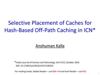 Selective Placement of Caches for
Hash-Based Off-Path Caching in ICN*
Anshuman Kalla
1
*Indian Journal of Science and Technology, Vol 9 (37), October 2016
DOI: 10.17485/ijst/2016/v9i37/100323
For reading mode, Adobe Reader – use Ctrl + H and Foxit Reader – use F11
 