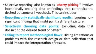 •Selective reporting, also known as "cherry-picking," involves
intentionally omitting data or findings that contradict the
desired outcome or hypothesis. This can include:
•Reporting only statistically significant results: Ignoring non-
significant findings that might paint a different picture.
•Selectively choosing data points: Excluding data that
doesn't fit the desired trend or pattern.
•Failing to report methodological flaws: Hiding limitations or
problems with the research design or data collection that
could impact the interpretation of results.
 