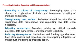 Preventing Selective Reporting and Misrepresentation:
• Promoting a culture of transparency: Encouraging open data
sharing, pre-registration of studies, and transparent reporting of
methods and results.
• Strengthening peer review: Reviewers should be attentive in
scrutinizing data presentation and requesting raw data when
necessary.
• Educating researchers: Providing training on ethical research
practices, data management, and responsible reporting.
• Enforcing consequences: Institutions and funding agencies must
have clear policies and procedures for investigating allegations of
misconduct and taking appropriate action.
 