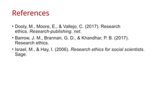 References
• Dooly, M., Moore, E., & Vallejo, C. (2017). Research
ethics. Research-publishing. net.
• Barrow, J. M., Brannan, G. D., & Khandhar, P. B. (2017).
Research ethics.
• Israel, M., & Hay, I. (2006). Research ethics for social scientists.
Sage.
 