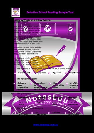 se Et do uN tensi cs ere PP ere feci ct tc ioar nP
Selective School Reading Sample Test
www.notesedu.com.au Page 2 of 5
Stopping by Woods on a Snowy Evening
BY ROBERT FROST
Whose woods these are I think I know.
His house is in the village though;
He will not see me stopping here
To watch his woods fill up with snow.
My little horse must think it queer
To stop without a farmhouse near
Between the woods and frozen lake
The darkest evening of the year.
He gives his harness bells a shake
To ask if there is some mistake.
The only other sound’s the sweep
Of easy wind and downy flake.
The woods are lovely, dark and deep,
But I have promises to keep,
And miles to go before I sleep,
And miles to go before I sleep.
Q 6. The shaking of harness bells by the narrator’s horse indicates its
Resentment Happiness Approval Impatience
Q 7. The horse in the poem
Enjoys a
good
rapport its
owner
Knows how
to
communicate
with its rider
Has a
mind of its
own
All of the
answers
given
Q 8. The given poem
Describes
a
surprising
scene
Visualises
a difficult
situation
Expresses
a
subjective
view
Has both
literal and
symbolic
meanings
Q 9. The phrase ‘dark and deep’ is
A
metaphor
An
alliteration
A simile A
mysterious
irony
 