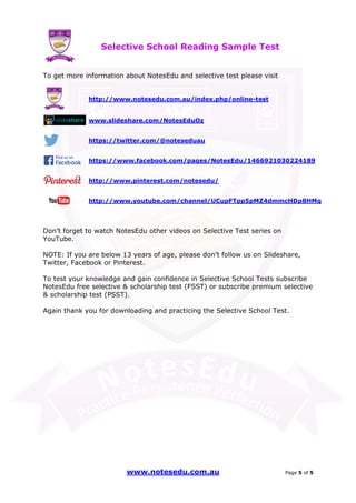 se Et do uN tensi cs ere PP ere feci ct tc ioar nP
Selective School
www.notesedu.com.au
To get more information about NotesEdu and selective test please visit
http://www.notesedu.com.au/index.php/on
www.slideshare.com/NotesEduOz
https://twitter.com/@noteseduau
https://www.facebook.com/pages/NotesEdu/1466921030224189
http://www.pinterest.com/notesedu/
http://www.youtube.com/channel/UCupFTpp5pMZ4dmmcHDp8HMg
Don’t forget to watch NotesEdu
YouTube.
NOTE: If you are below 13 years of age,
Twitter, Facebook or Pinterest
To test your knowledge and gain confidence in
NotesEdu free selective & scholarship test (FSST) or subscribe premium selective
& scholarship test (PSST).
Again thank you for downloading and practicing the Selective School Test.
Selective School Reading Sample Test
www.notesedu.com.au
To get more information about NotesEdu and selective test please visit
http://www.notesedu.com.au/index.php/online-test
www.slideshare.com/NotesEduOz
https://twitter.com/@noteseduau
https://www.facebook.com/pages/NotesEdu/1466921030224189
http://www.pinterest.com/notesedu/
http://www.youtube.com/channel/UCupFTpp5pMZ4dmmcHDp8HMg
NotesEdu other videos on Selective Test series on
f you are below 13 years of age, please don’t follow us on
Twitter, Facebook or Pinterest.
To test your knowledge and gain confidence in Selective School Tests subscribe
NotesEdu free selective & scholarship test (FSST) or subscribe premium selective
& scholarship test (PSST).
Again thank you for downloading and practicing the Selective School Test.
Sample Test
Page 5 of 5
To get more information about NotesEdu and selective test please visit
test
https://www.facebook.com/pages/NotesEdu/1466921030224189
http://www.youtube.com/channel/UCupFTpp5pMZ4dmmcHDp8HMg
other videos on Selective Test series on
please don’t follow us on Slideshare,
Selective School Tests subscribe
NotesEdu free selective & scholarship test (FSST) or subscribe premium selective
Again thank you for downloading and practicing the Selective School Test.
 