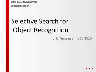 Selective Search for
Object Recognition
J. Uijlings et al., IJCV 2013
2015.5.30 #cvsaisentan
@sakanazensen
 