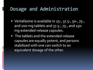 Dosage and Administration
 Venlafaxine is available in 25-, 37.5-, 50-, 75-,
and 100-mg tablets and 37.5-, 75-, and 150-
mg extended-release capsules.
 The tablets and the extended-release
capsules are equally potent, and persons
stabilized with one can switch to an
equivalent dosage of the other.
 