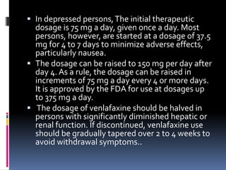  In depressed persons,The initial therapeutic
dosage is 75 mg a day, given once a day. Most
persons, however, are started at a dosage of 37.5
mg for 4 to 7 days to minimize adverse effects,
particularly nausea.
 The dosage can be raised to 150 mg per day after
day 4. As a rule, the dosage can be raised in
increments of 75 mg a day every 4 or more days.
It is approved by the FDA for use at dosages up
to 375 mg a day.
 The dosage of venlafaxine should be halved in
persons with significantly diminished hepatic or
renal function. If discontinued, venlafaxine use
should be gradually tapered over 2 to 4 weeks to
avoid withdrawal symptoms..
 