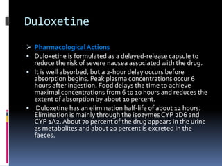Duloxetine
 PharmacologicalActions
 Duloxetine is formulated as a delayed-release capsule to
reduce the risk of severe nausea associated with the drug.
 It is well absorbed, but a 2-hour delay occurs before
absorption begins. Peak plasma concentrations occur 6
hours after ingestion. Food delays the time to achieve
maximal concentrations from 6 to 10 hours and reduces the
extent of absorption by about 10 percent.
 Duloxetine has an elimination half-life of about 12 hours.
Elimination is mainly through the isozymes CYP 2D6 and
CYP 1A2. About 70 percent of the drug appears in the urine
as metabolites and about 20 percent is excreted in the
faeces.
 