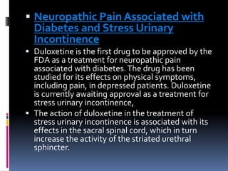  Neuropathic Pain Associated with
Diabetes and Stress Urinary
Incontinence
 Duloxetine is the first drug to be approved by the
FDA as a treatment for neuropathic pain
associated with diabetes.The drug has been
studied for its effects on physical symptoms,
including pain, in depressed patients. Duloxetine
is currently awaiting approval as a treatment for
stress urinary incontinence,
 The action of duloxetine in the treatment of
stress urinary incontinence is associated with its
effects in the sacral spinal cord, which in turn
increase the activity of the striated urethral
sphincter.
 