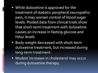  While duloxetine is approved for the
treatment of diabetic peripheral neuropathic
pain, it may worsen control of blood sugar
levels. Pooled data from clinical trials show
that short-term treatment with duloxetine
causes an increase in fasting glucose and
HA1c levels.
 Body weight decreased with short-term
duloxetine treatment, but increased during
long-term treatment.
 Modest increases in cholesterol may occur
during duloxetine therapy.
 