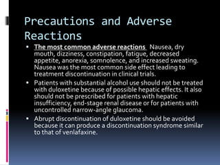 Precautions and Adverse
Reactions
 The most common adverse reactions Nausea, dry
mouth, dizziness, constipation, fatigue, decreased
appetite, anorexia, somnolence, and increased sweating.
Nausea was the most common side effect leading to
treatment discontinuation in clinical trials.
 Patients with substantial alcohol use should not be treated
with duloxetine because of possible hepatic effects. It also
should not be prescribed for patients with hepatic
insufficiency, end-stage renal disease or for patients with
uncontrolled narrow-angle glaucoma.
 Abrupt discontinuation of duloxetine should be avoided
because it can produce a discontinuation syndrome similar
to that of venlafaxine.
 