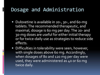 Dosage and Administration
 Duloxetine is available in 20-, 30-, and 60-mg
tablets.The recommended therapeutic, and
maximal, dosage is 60 mg per day.The 20- and
30-mg doses are useful for either initial therapy
or for twice-daily use as strategies to reduce side
effects.
 Difficulties in tolerability were seen, however,
with single doses above 60 mg. Accordingly,
when dosages of 80 and 120 mg per day were
used, they were administered as 40 or 60 mg
twice daily.
 
