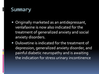 Summary
 Originally marketed as an antidepressant,
venlafaxine is now also indicated for the
treatment of generalized anxiety and social
anxiety disorders.
 Duloxetine is indicated for the treatment of
depression, generalized anxiety disorder, and
painful diabetic neuropathy and is awaiting
the indication for stress urinary incontinence
 