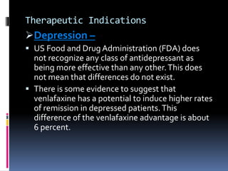 Therapeutic Indications
Depression –
 US Food and Drug Administration (FDA) does
not recognize any class of antidepressant as
being more effective than any other.This does
not mean that differences do not exist.
 There is some evidence to suggest that
venlafaxine has a potential to induce higher rates
of remission in depressed patients.This
difference of the venlafaxine advantage is about
6 percent.
 