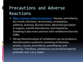 Precautions and Adverse
Reactions
 Most common adverse reactions- Nausea, somnolence,
dry mouth, dizziness, nervousness, constipation,
asthenia, anorexia, blurred vision, abnormal ejaculation
or orgasm, erectile disturbances, and impotence.
Sweating is also more common with venlafaxine than the
SSRIs
 Abrupt discontinuation of venlafaxine use can produce a
discontinuation syndrome consisting of dizziness,
anxiety, nausea, somnolence, paresthesias, and
insomnia.Therefore, venlafaxine use should be tapered
gradually over 2 to 4 weeks.
 