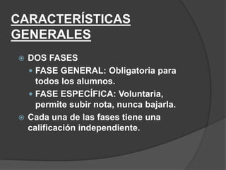 CARACTERÍSTICAS
GENERALES
 DOS FASES
   FASE GENERAL: Obligatoria para
    todos los alumnos.
   FASE ESPECÍFICA: Voluntaria,
    permite subir nota, nunca bajarla.
 Cada una de las fases tiene una
  calificación independiente.
 