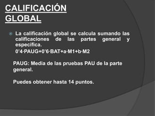 CALIFICACIÓN
GLOBAL
   La calificación global se calcula sumando las
    calificaciones de las partes general y
    específica.
    0’4·PAUG+0’6·BAT+a·M1+b·M2

    PAUG: Media de las pruebas PAU de la parte
    general.

    Puedes obtener hasta 14 puntos.
 