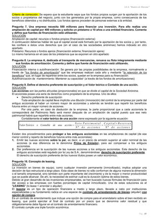 Departamento de Economía I.E.S. “Ramiro de Maeztua”
Pág.: 10
Criterio de corrección: Se espera que la estudiante sepa que los fondos propios surgen por la aportación de los
socios o propietarios del negocio, junto con los generados por la propia empresa, como consecuencia de los
beneficios obtenidos y no distribuidos. Los fondos ajenos proceden de personas externas a la entidad.
Pregunta 7. Una empresa necesita 500 millones para financiar una inversión. Para ello realiza una
ampliación de capital por 400 millones y solicita un préstamo a 10 años a una entidad financiera. Comenta
y define que fuentes de financiación está utilizando.
SOLUCIÓN
Ampliación de capital: recursos o fondos propios (financiación externa)
A continuación deberías hablar de que el capital social está formado por la aportación de los socios y, por tanto,
les confiere a éstos unos derechos que (en el caso de las sociedades anónimas) hemos indicado en otro
apartado.
Préstamo: Recursos o fondos ajenos (financiación externa; financiación ajena)
Lo mismo haríamos en el caso de los préstamos que se exponen en otro apartado
Pregunta 8. La empresa A, dedicada al transporte de mercancías, renueva su flota íntegramente mediante
sus fondos de amortización. Comenta y define que fuente de financiación está utilizando.
SOLUCIÓN
Financiación interna o autofinanciación: Se genera por las propias posibilidades de la empresa, normalmente a
través de "los fondos de amortización" que las empresas realizan cada año y mediante "la retención de los
beneficios" que, en lugar de repartirse entre los socios, quedan en la empresa para su financiación.
Autofinanciación de mantenimiento: Mantener su capacidad (a través de los fondos de amortizaciones)
Pregunta 9. Define el derecho preferente de suscripción y el Valor teórico o Contable de una acción.
SOLUCIÓN
Las acciones son las partes alícuotas (proporcionales) en que se divide el capital de la Sociedad Anónima.
El accionista posee una serie de derechos como propietario de la empresa. Uno de ellos:
 Derecho preferente de suscripción
Toda ampliación de capital lleva implícita una dilución (minoración) del control de la empresa por parte del
antiguo accionista al haber un número mayor de accionistas y además se tendrán que repartir los beneficios
futuros entre un mayor número de acciones.
Por otra parte, en caso de disolución de la empresa, la parte proporcional que a cada accionista le
corresponderá del Patrimonio Neto será menor después de un ampliación de capital puesto que ese neto
patrimonial habrá que repartirlo entre más acciones.
Contablemente el valor teórico de una acción viene expresado por la siguiente ecuación:
Existen dos procedimientos para proteger a los antiguos accionistas en las ampliaciones de capital (de ese
menor control y reparto de beneficios futuros entre más accionistas):
1. Emitir las nuevas acciones sobre la par, es decir, a un precio de emisión superior al valor nominal de las
acciones (a esa diferencia se le denomina Prima de Emisión), para así compensar a los antiguos
accionistas.
2. Dar preferencia en la suscripción de las nuevas acciones a los antiguos accionistas. Este derecho de los
antiguos accionistas está regulado por la Ley de S.A., denominándose derecho de suscripción preferente.
El derecho de suscripción preferente de los nuevos títulos posee un valor económico.
Pregunta 10. Concepto de leasing.
SOLUCIÓN
La inversión en bienes de equipo, como cualquier inversión permanente (inmovilizado), implica adoptar una
decisión de tipo estructural a largo plazo. Esta clase de bienes no sólo conforman de alguna manera la dimensión
o el tamaño empresarial, sino también son parte importante del crecimiento y de la mayor o menor productividad
que se puede alcanzar. De ahí, la necesidad de estimar cuál es la duración óptima de estos bienes.
Debido al gran desarrollo de las inversiones empresariales, se han buscado nuevas fórmulas de financiación para
dar acceso a las empresas con fuertes porcentajes de capital inmovilizado. Una de estas soluciones es el
"LEASING" (to lease = arrendar o alquilar)
El leasing es un tipo de operación financiera a medio y largo plazo, llevada a cabo por instituciones
especializadas y su fundamento radica en una especie de contrato de arrendamiento de bienes (alquiler) con
opción de compra.
Es un contrato de arrendamiento que incluye una opción de compra para el arrendatario sobre el bien recibido en
leasing, que podrá ejercitar al final de contrato por un precio que se denomina valor residual y que
obligatoriamente debe figurar en el contrato de arrendamiento financiero.
El contrato cumple una triple función económica:
senoiccaedN
savreseRlatipaC
senoiccaedN
lainomirtaPoteN
acciónunadeContableoTeóricoValor
ºº


 
