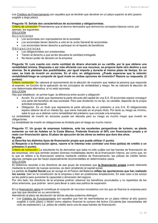 Departamento de Economía I.E.S. “Ramiro de Maeztua”
Pág.: 12
Los Créditos de Financiamiento son aquellos que se tendrán que devolver en un plazo superior al año (pasivo
exigible a largo plazo).
Pregunta 15. Señale dos características de accionistas y obligacionistas.
Criterio de corrección: Pretendemos que el alumno demuestre que domina los conceptos básicos como, por
ejemplo, los siguientes:
SOLUCIÓN
A c c i o n i s t a s
 Los accionistas son copropietarios de la sociedad.
 Los accionistas tienen derecho a voto en la Junta General de accionistas.
 Los accionistas tienen derecho a participar en el reparto de beneficios
O b l i g a c i o n i s t a s
 Los obligacionistas son prestamistas
 Tienen el derecho a que se les devuelva la cantidad entregada
 No tienen poder de decisión en la empresa
Pregunta 16. Luis cuenta con cierta cantidad de dinero ahorrada en su cartilla, por la que obtiene una
rentabilidad mínima. Dispuesto a ser más eficiente con sus recursos, se propone darle otro destino a sus
ahorros. Se le plantean dos posibilidades, por igual importe y durante el mismo plazo de tiempo. En un
caso, se trata de invertir en acciones. En el otro, en obligaciones. ¿Puede esperarse que la relación
rentabilidad/riesgo se comporte de igual modo en ambas opciones de inversión? Razone su respuesta. (2
puntos):
Criterio corrección: Se valorará el razonamiento de la elección de inversión que realice la persona que responda
al examen, en función de la aplicación de los conceptos de rentabilidad y riesgo. No se valorará la elección de
una determinada alternativa, si no está razonada.
SOLUCIÓN
Hay que establecer, en primer lugar, la diferencia entre acción y obligación
 Acción. Es un titulo que representa la parte alícuota del capital de una S.A. El accionista espera conseguir
una parte del beneficio de esa sociedad. Pero ese dividendo no es fijo, es variable; depende de la propia
actividad empresarial.
 Obligación. Es un título que representa la parte alícuota de un préstamo a una S.A. El obligacionista
espera obtener de él un interés fijo, que viene marcado en el propio título. Por tanto su riesgo es mínimo,
sabe lo que va a obtener como rentabilidad del préstamo que concede a la empresa.
La rentabilidad de invertir en acciones puede ser elevada pero su riesgo es mucho mayor que invertir en
obligaciones.
La rentabilidad de invertir en obligaciones es limitada pero el riesgo es mucho menor.
Pregunta 17. Un grupo de empresas hoteleras, ante las excelentes perspectivas de turismo, se plante
aumentar su red de hoteles en la Costa Blanca. Pretende financiar el 50% con financiación propia y el
resto con financiación ajena. El plazo de ejecución de las obras se estima que dure dos años.
Se pide:
a) Describa los distintos tipos de financiación propia que puede utilizar (1 punto)
b) Respecto a la financiación ajena, razone si le interesa más contratar una línea (póliza) de crédito o un
préstamo (1 punto).
Criterio de corrección: La estudiante ha de demostrar que sabe no sólo cuáles son las fuentes de financiación de
las empresas, sino que también existen diversas modalidades dentro de la financiación interna, así como que, en
lo que se refiere a la financiación externa mediante créditos de financiamiento, las pólizas de crédito tienen
algunas ventajas que las hacen especialmente recomendables en determinados casos.
SOLUCIÓN
A) Debemos recordar a los directivos de ese grupo de empresas que la financiación propia puede obtenerla
mediante la emisión de nuevas acciones, es decir ampliando el capital social.
La partida de Capital Social que se recoge en el Pasivo del Balance refleja las aportaciones que han realizado
los socios, bien en la constitución de la empresa o bien en posteriores ampliaciones. En este caso a los socios
se les pediría para aumentar la capacidad o dimensión del negocio.
Por otro lado, los directivos de la empresa podrían observar los beneficios acumulados y no repartidos de los
años anteriores, que podrían servir para llevar a cabo esa política de expansión
B) La financiación ajena la constituye el conjunto de recursos monetarios con los que se financia la empresa pero
que hay que devolver en su vencimiento.
Atendiendo al plazo de devolución de dichas deudas podemos distinguir:
 Los Créditos de Funcionamiento son aquellos que han de reembolsarse en un plazo inferior al año (pasivo
exigible a corto plazo) y tienen como objetivo financiar la compra del Activo Circulante.(las necesidades del
ciclo de explotación). La póliza de crédito sería una de esas fuentes de financiación.
 