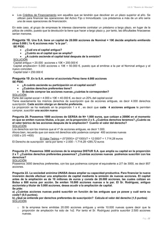 Departamento de Economía I.E.S. “Ramiro de Maeztua”
Pág.: 13
 Los Créditos de Financiamiento son aquellos que se tendrán que devolver en un plazo superior al año. Se
utilizan para financiar las operaciones del Activo Fijo o Inmovilizado. Los préstamos a más de un año sería
una de esas operaciones de financiación.
En este caso, al grupo de empresas le interesa claramente contratar un préstamo a largo plazo, en lugar de la
póliza de crédito, puesto que la devolución la tiene que hacer a largo plazo y, por tanto, las dificultades finaciaeras
serían menores.
Pregunta 18. Una S.A. tiene un capital de 20.000 acciones de Nominal = 10€ decide ampliarlo emitiendo
otras 5.000 ( 1x 4) acciones más “a la par”.
SE PIDE:
 ¿Cuál era el capital antiguo?
 ¿Cuánto es el capital que se amplía?
 ¿A cuánto asciende el capital total después de la emisión?
SOLUCIÓN
Capital antiguo = 20.000 acciones x 10€ = 200.000 €
Capital ampliación= 5.000 acciones x 10€ = 50.000 €, puesto que al emitirse a la par el Nominal antiguo y el
nuevo coinciden.
Capital total = 250.000 €
Pregunta 19 .En la S.A. anterior el accionista Pérez tiene 4.000 acciones
SE PIDE:
 ¿A cuánto asciende su participación en el capital social?
 ¿Cuántos derechos preferentes tiene?
 Si decide comprar las acciones nuevas ¿cuántas le corresponden?
SOLUCIÓN
Parte del capital social = 4.000 x 10€ = 40.000 €, es decir un 20% del capital social
Tiene exactamente los mismos derechos de suscripción que de acciones antiguas, es decir 4.000 derechos
suscripción. Cada acción otorga un derecho preferente.
La proporción se ha realizado en la proporción 1 x 4 , es decir que cada 4 acciones antiguas le permiten
comprar, suscribir una acción nueva
Pregunta 20. Poseemos 1000 acciones de GERSA de N= 1.000 euros, que cotizan a 2000€ en el momento
en que se emiten nuevos títulos, a la par, en la proporción 2 x 5. ¿Cuántos derechos tenemos? ¿Cuánto es
el valor teórico de las acciones después de la ampliación? Cuanto el valor del derecho?
SOLUCIÓN
Los derechos son los mismos que el nº de acciones antiguas, es decir 1.000.
Ahora bien, recuerda que con esos mil derechos sólo podemos comprar 400 acciones nuevas
(1000 x 2/5 =400)
El Valor Teórico = (5*2000)+ (2*1000)/7 = 12.000/7 = 1.714,28 euros
El Derecho de suscripción sería por tanto = 2.000 - 1.714,28 =285,72 euros
Pregunta 21. Poseemos 3000 acciones de la empresa DISTUR S.A. que amplía su capital en la proporción
2 x 7. ¿Cuántos derechos preferentes poseemos? ¿Cuántas acciones nuevas podremos suscribir con los
derechos?
SOLUCIÓN
Poseemos 3000 derechos preferentes, con los que podremos comprar el equivalente a 2/7 de 3000, es decir 857
acciones.
Pregunta 22. La sociedad anónima UNASA desea ampliar su capacidad productiva. Para financiar la nueva
inversión decide efectuar una ampliación de capital mediante la emisión de nuevas acciones. El capital
antes de la ampliación es de 10 millones de euros y consta de 20.000 acciones, las cuales cotizan en
Bolsa a 800 euros por acción. Se emiten 10.000 acciones nuevas a la par. El Sr. Rodríguez, antiguo
accionista y titular de 5.000 acciones, desea acudir a la ampliación de capital.
Se pide:
a) ¿Cuántas acciones nuevas podrá suscribir en función de las antiguas que ya posee y cuál sería su
coste? (0,5 puntos).
b) ¿Qué se entiende por derechos preferentes de suscripción? Calcula el valor del derecho (1,5 puntos)
SOLUCIÓN
o Si la empresa tiene emitidas 20.000 acciones antiguas y emite 10.000 nuevas quiere decir que la
proporción de ampliación ha sido de 1x2. Por tanto el Sr. Rodríguez podría suscribir 2.500 acciones
nuevas.
 