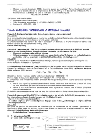 Departamento de Economía I.E.S. “Ramiro de Maeztua”
Pág.: 14
o El coste es sencillo de calcular. 2.500 x el nominal (puesto que es a la par) Pero..¿Cuánto es el nominal?
Pues... si el capital antes de la ampliación es de 10.000.000€ y el nº de acciones emitidas 20.000, el
Nominal antiguo es de 500€. Por tanto el coste para el accionista Rodríguez:
2.500x 500=1.250.000€
Ver apuntes derecho suscripción.
o El valor del derecho sería igual a:
o Valor después de la ampliación Vt = (2x800) + (1x500)// 3 = 700€
o Por tanto Ds = 800 –700 =100€
Tema 5. LA FUNCIÓN FINANCIERA DE LA EMPRESA II (inversión)
Pregunta 1. Explique el período medio de maduración de una empresa comercial
SOLUCIÓN
Es el tiempo que transcurre desde que se invierte una unidad monetaria en la compra de existencias comerciales
hasta que se recupera, como resultado de la venta y cobro a clientes.
En una empresa comercial las fases del ciclo de explotación son distintas a la de una empresa que fabrica. Sólo
tendrían las fases de almacenamiento, venta y cobro.
(Detalle en los apuntes)
Pregunta 2. La empresa BALLENATO ha realizado ventas a crédito por un importe de 2.880.000 pesetas
durante un año, manteniéndose un saldo medio de clientes de 240.000 pesetas. Se pide:
- El período medio de maduración de clientes.
- Si las empresas de la competencia cobrasen a sus clientes a los 15 días una vez realizada la venta,
¿deberá su empresa seguir con su política habitual de cobro a clientes? ¿por qué?
SOLUCIÓN
Sabemos que el Período Medio de Maduración es el tiempo promedio que tarda la empresa en recuperar una
unidad monetaria invertida en su explotación.
El Período Medio de Maduración (PMM) está integrado por el Período Medio de Almacenamiento de Materias
Primas (PMa), el Período Medio de Fabricación (PMf), el Período Medio de Venta (PMv), y el Período Medio de
Cobro a clientes (PMc),, es decir:
PMM = PMa + PMf + PMv + PMc
Rotación de clientes = ventas a crédito/ saldo medio de clientes = 2.880 / 240 = 12
Período medio de maduración de clientes = 360 / rotación = 360 / 12 = 30 días
La competencia está concediendo créditos a tan sólo 15 días por tanto podemos razonar de las dos siguientes
maneras:
 Por un lado significa que estamos financiando a nuestro cliente más de lo necesario y, desde ese punto
de vista, tendríamos que procurar disminuir los plazos de cobro a nuestros clientes.
 Desde el lado de la demanda (el cliente) ese hecho significa una facilidad para la compra que puede
mejorar nuestras ventas.
En definitiva siempre tendremos que jugar con esas dos opciones a la hora de decidir una determinada política
Pregunta 3. La empresa BALLENATO ha realizado compras por un valor de 1.200.000 ptas, durante el año.
Las existencias medias en almacén han sido de 100.00 ptas. Se pide:
- El período medio de pago a proveedores
- Si en otras empresas proveedoras el período de pago es de 45 días, ¿deberá seguir la empresa con los
mismos proveedores?
SOLUCIÓN
Una parte del período de maduración es financiado por los proveedores de los factores, permitiendo el
aplazamiento de los pagos a la empresa. Si deducimos de este PM Maduración el tiempo financiada por ellos, se
obtiene el Período Medio de Maduración Financiero.
Período Medio de Pago a proveedores
Si P = compra anual de M.P.
p = saldo medio con los proveedores Es el nº de veces , que en un año, se renueva la
deuda media de los proveedores.
p
P
n p
p
p
PM
P
p
n
 365
365 Nº de días que se tarda en pagar a los proveedores,
o Período Medio de Pago.
 