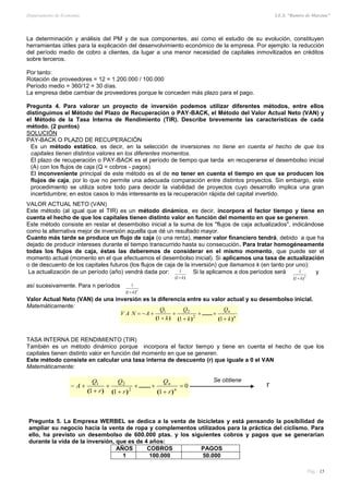 Departamento de Economía I.E.S. “Ramiro de Maeztua”
Pág.: 15
0
111 2
21






 n
n
r
Q
r
Q
r
Q
A
)(
.......
)()(
La determinación y análisis del PM y de sus componentes, así como el estudio de su evolución, constituyen
herramientas útiles para la explicación del desenvolvimiento económico de la empresa. Por ejemplo: la reducción
del período medio de cobro a clientes, da lugar a una menor necesidad de capitales inmovilizados en créditos
sobre terceros.
Por tanto:
Rotación de proveedores = 12 = 1.200.000 / 100.000
Período medio = 360/12 = 30 días.
La empresa debe cambiar de proveedores porque le conceden más plazo para el pago.
Pregunta 4. Para valorar un proyecto de inversión podemos utilizar diferentes métodos, entre ellos
distinguimos el Método del Plazo de Recuperación o PAY-BACK, el Método del Valor Actual Neto (VAN) y
el Método de la Tasa Interna de Rendimiento (TIR). Describe brevemente las características de cada
método. (2 puntos)
SOLUCIÓN
PAY-BACK O PLAZO DE RECUPERACIÓN
Es un método estático, es decir, en la selección de inversiones no tiene en cuenta el hecho de que los
capitales tienen distintos valores en los diferentes momentos.
El plazo de recuperación o PAY-BACK es el período de tiempo que tarda en recuperarse el desembolso inicial
(A) con los flujos de caja (Q = cobros - pagos).
El inconveniente principal de este método es el de no tener en cuenta el tiempo en que se producen los
flujos de caja, por lo que no permite una adecuada comparación entre distintos proyectos. Sin embargo, este
procedimiento se utiliza sobre todo para decidir la viabilidad de proyectos cuyo desarrollo implica una gran
incertidumbre; en estos casos lo más interesante es la recuperación rápida del capital invertido.
VALOR ACTUAL NETO (VAN)
Este método (al igual que el TIR) es un método dinámico, es decir, incorpora el factor tiempo y tiene en
cuenta el hecho de que los capitales tienen distinto valor en función del momento en que se generen.
Este método consiste en restar el desembolso inicial a la suma de los "flujos de caja actualizados", indicándose
como la alternativa mejor de inversión aquella que dé un resultado mayor.
Cuanto más tarde se produce un flujo de caja (o una renta), menor valor financiero tendrá, debido a que ha
dejado de producir intereses durante el tiempo transcurrido hasta su consecución. Para tratar homogéneamente
todas los flujos de caja, éstas las deberemos de considerar en el mismo momento, que puede ser el
momento actual (momento en el que efectuamos el desembolso inicial). Si aplicamos una tasa de actualización
o de descuento de los capitales futuros (los flujos de caja de la inversión) que llamamos k (en tanto por uno):
La actualización de un período (año) vendrá dada por:
)( k1
1 Si la aplicamos a dos períodos será
2
1
1
)( k
y
así sucesivamente. Para n períodos
n
k)( 1
1
Valor Actual Neto (VAN) de una inversión es la diferencia entre su valor actual y su desembolso inicial.
Matemáticamente:
TASA INTERNA DE RENDIMIENTO (TIR)
También es un método dinámico porque incorpora el factor tiempo y tiene en cuenta el hecho de que los
capitales tienen distinto valor en función del momento en que se generen.
Este método consiste en calcular una tasa interna de descuento (r) que iguale a 0 el VAN
Matemáticamente:
Se obtiene
Pregunta 5. La Empresa WERBEL se dedica a la venta de bicicletas y está pensando la posibilidad de
ampliar su negocio hacia la venta de ropa y complementos utilizados para la práctica del ciclismo. Para
ello, ha previsto un desembolso de 600.000 ptas. y los siguientes cobros y pagos que se generarían
durante la vida de la inversión, que es de 4 años:
AÑOS COBROS PAGOS
1 100.000 50.000
r
n
n
k
Q
k
Q
k
Q
ANAV
)(
.......
)()( 





111 2
21
 