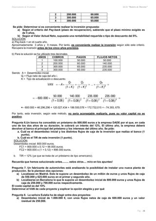 Departamento de Economía I.E.S. “Ramiro de Maeztua”
Pág.: 16
2 200.000 60.000
3 300.000 65.000
4 300.000 65.000
Se pide: Determinar si es conveniente realizar la inversión propuesta:
a) Según el criterio del Pay-back (plazo de recuperación), sabiendo que el plazo mínimo exigido es
de 5 años.
b) Según el Valor Actual Neto, supuesta una rentabilidad requerida o tipo de descuento del 8%.
SOLUCIÓN
a) Pay-back = en el cuarto año.
Aproximadamente 3 años y 9 meses. Por tanto, es conveniente realizar la inversión según sólo este criterio.
Recupera la inversión antes de los cinco años previstos.
b) Para la solución se ha utilizado tres decimales.
AÑOS COBROS PAGOS FLUJOS NETOS
1 100.000 50.000 50.000
2 200.000 60.000 140.000
3 300.000 65.000 235.000
4 300.000 65.000 235.000
Siendo A = Desembolso inicial.
Qi = Flujo neto de caja del año i.
K = Tipo de actualización o descuento.
)K1(
Q
...
)K1(
Q
)K1(
Q
AVAN N
N
2
21







),(
.
),(
.
),(
.
),(
.
. 







 432
0801
000235
0801
000235
0801
000140
0801
00050
000600
= - 600.000 + 46.296,296 + 120.027,434 + 186.550,576 + 172.732,015 = - 74.393, 679.
Por tanto, esta inversión, según este método, no sería aconsejable realizarla, pues su valor capital no es
positivo.
Pregunta 6.Un banco ha concedido un préstamo de 800.000 euros a la empresa DADE por el que, en cada
uno de los dos años de su duración, le cobrará un interés del 12%. El último año, la empresa deberá
devolver al banco el principal del préstamo y los intereses del último año. Se pide:
a. Cuál es el desembolso inicial y los distintos flujos de caja de la inversión que realiza el banco (1
punto).
b. Cuál es el TIR de esta inversión (1 punto).
SOLUCIÓN
Desembolso inicial: 800.000 euros.
FC1 = 800.000 x 0,12 = 96.000 euros.
FC2 = 800.000 x (1 + 0,12) = 896.000 euros.
b. TIR = 12% (ya que se trata de un préstamo de tipo americano).
Recuerda que hemos solucionado antes......... estos otros.... mira en los apuntes!
Pregunta 7. Un fabricante de automóviles está analizando la posibilidad de instalar una nueva planta de
producción. Se le plantean dos opciones:
a) Localizase en Madrid. Esto le supone un desembolso de un millón de euros y unos flujos de caja
de 550.000 y 625.000 euros en el primer y segundo año.
b) Localizarse en Barcelona lo que le supone un desembolso inicial de 800.000 euros y unos flujos de
caja de 250.000 y 700.000 euros respectivamente.
El coste capital es del 10%
Determinar el VAN de cada proyecto y explicar la opción elegida y por qué
Pregunta 8. La señora Eulalia ha de elegir entre dos proyectos:
a) Desembolso inicial de 1.000.000 €, con unos flujos netos de caja de 600.000 euros y un valor
residual de 250.000.
 