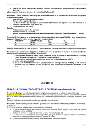 Departamento de Economía I.E.S. “Ramiro de Maeztua”
Pág.: 17
b) Invertir ese millón de euros en depósito bancario que ofrece una rentabilidad libre de impuestos
del 3,5%.
¿Qué proyecto elegiría en términos de rentabilidad? ¿Por qué?
Pregunta 9. Es su primer día de trabajo en la empresa INVER. S.A. y le solicitan que valore el siguiente
proyecto de inversión:
- Inversión inicial: 850 millones de pesetas.
- Duración del proyecto: 3 años.
- Los flujos de caja que se esperan obtener son: 200 millones en el primer año, 300 millones en el
segundo y 400 millones en el tercer año.
- Coste del dinero: 5% anual.
Calcule:
- Plazo de recuperación (0,5 puntos)
- Valor actual neto (0,5 puntos)
- Razone si el proyecto se debe llevar a cabo teniendo en cuenta los criterios utilizados (1 punto)
Pregunta 10. Forma parte de un departamento de inversiones de la empresa TIRESA y tiene sobre la mesa
dos proyectos de inversión con las siguientes características:
PROYECTO DESEMBOLSO QA QB
PA 5.400 3.000 4.000
PB 6.200 3.500 4.800
Calcular la tasa interna de cada proyecto (1 punto) y razone con este criterio el proyecto más conveniente.
Pregunta 11. Un comerciante dispone de 10.000 euros. Con el objetivo de lograr la máxima rentabilidad
tiene que elegir entre dos posibilidades de inversión:
 Participar en la apertura de un centro comercial lo que le supone un desembolso de 10.000 € y
unos flujos de caja de 4.650 y 7.000 euros respectivamente.
 Invertirlos en un fondo de inversión que le dan una rentabilidad anual del 8%
a) ¿Qué alternativa elegirá?
b) En el caso del fondo de inversión y suponiendo que los flujos de caja de 800 y 10.800 euros al
final de cada año, obtener el valor actualizado neto suponiendo que el coste de capital es del
8%.
BLOQUE III
TEMA 6. LA FUNCIÓN PRODUCTIVA DE LA EMPRESA I (aprovisionamiento)
Pregunta 1. Explique los principales criterios empleados para valorar la salida de las existencias
Criterio de corrección. Pretendemos que se demuestre que conoce que existen criterios como el LIFO, el FIFO,
HIFO, el precio medio ponderado de adquisición, etc., definiéndolos y explicando las principales diferencias entre
ellos.
Deberías explicarlo con un ejemplo sencillo que aclare los procedimientos
Pregunta 2. Detalla los supuestos sobre los que descansa el modelo de Wilson de gestión de inventarios.
SOLUCIÓN
El modelo (observa la palabra) parte de los siguientes supuestos:
 La demanda del producto es constante, uniforme y conocida. Dicho de otro modo cada día sale del
almacén la misma cantidad.
 El plazo de entrega es constante. Siempre se tarda el mismo tiempo. (L)
 Las entradas en el almacén se efectúan por lotes (Q) y las salidas se producen de forma constante y
continua. Su forma gráfica es denominada "dientes de sierra".
 El precio de cada unidad es constante, independiente del tamaño del pedido.
 