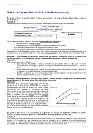 Departamento de Economía I.E.S. “Ramiro de Maeztua”
Pág.: 20
TEMA 7. LA FUNCIÓN PRODUCTIVA DE LA EMPRESA I (producción)
Pregunta 1. Define la productividad. Factores que inciden en la misma. Indica algún índice o ratio de
productividad.
SOLUCIÓN
La productividad: es la relación entre la producción obtenida y la cantidad de factores empleados.
De la definición anterior podemos deducir que la productividad depende de:
 La cantidad y calidad del factor trabajo.
 La cantidad y calidad de la tecnología utilizada en el proceso (factor capital)
 De la adecuación y tratamiento de la tierra (empresas agrícolas)
 De otros factores complementarios que tienen que ver con la organización de la empresa.
Recuerda que en la actualidad, existen numerosos estudios que aclaran la incidencia de otros factores en el
comportamiento de la productividad. Entre ellos destaca la investigación y desarrollo científico tecnológico (I+D.
Pregunta 2. Una empresa que tuvo una disminución de plantilla, ha logrado duplicar su producción,
mejorando además su productividad. ¿A qué factores puede ser debido? Razona la respuesta.
SOLUCIÓN
Podemos plantear varias hipótesis:
 Esta empresa ha podido sustituido el factor de producción mano de obra por otro factor
(probablemente tecnología), logrando así mejorar notablemente la productividad de la mano de
obra.
 Es probable que haya podido mejorar la organización global de la empresa y /o los métodos de
producción, con lo que ha podido mejorar la productividad.
 También es posible que haya establecido métodos salariales ligados a la producción (incentivos,
primas, etc.) o por objetivos. ( ver anexo tema 10)
Pregunta 3. Define brevemente los costes fijos, costes variables y costes totales. Indica dos ejemplos de
costes fijos y otros dos de variables. Represéntalos gráficamente.
SOLUCIÓN
La empresa tiene una serie de costes fijos, como los del
alquiler de sus locales, la mano de obra fija, etc., que son
independientes del nivel de producción (estos costes
siempre se dan aunque la producción se haya
interrumpido) y que tendrá que soportar por cualquiera
que sea el volumen de unidades producidas. Por otra
parte, la empresa tiene otros costes llamados variables
que sí varían al modificar el volumen de producción como
por ejemplo las materias primas incorporadas a la
producción (si aumentamos el ritmo de la producción se
consumirán más), la mano de obra remunerada en
concepto de prima de producción, la energía consumida
por la maquinaria industrial, etc. (estos costes variables
serán 0 si la producción está parada).
Pregunta 4. Atendiendo a su imputación o asignación los costes los podemos clasificar en Costes
Directos y Costes Indirectos. ¿En qué se diferencian? Pon dos ejemplos de cada uno.
SOLUCIÓN
Los costes directos son aquellos que tienen una relación directa con la producción (se utilizan directamente para
producir). Por ejemplo, son las materias primas que se incorporan en el producto, la energía directamente
relacionada con el proceso productivo (energía utilizada por las máquinas industriales...), la mano de obra directa
(los sueldos de los trabajadores productivos como los operarios de las máquinas, etc.).
sodaelpmeserotcafeddaditnaC
nóiccudorPednemuloV
dadivitcudorP 
Costes
Costes totales
Costes variables
Costes fijos
Volumen de producción
Capital (maquinas,
ordenadores, etc..)
Trabajo
Recursos naturales
 