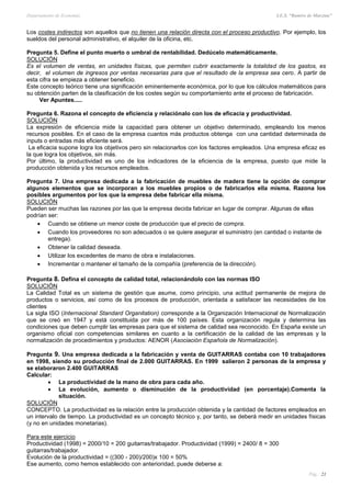 Departamento de Economía I.E.S. “Ramiro de Maeztua”
Pág.: 21
Los costes indirectos son aquellos que no tienen una relación directa con el proceso productivo. Por ejemplo, los
sueldos del personal administrativo, el alquiler de la oficina, etc.
Pregunta 5. Define el punto muerto o umbral de rentabilidad. Dedúcelo matemáticamente.
SOLUCIÓN
Es el volumen de ventas, en unidades físicas, que permiten cubrir exactamente la totalidad de los gastos, es
decir, el volumen de ingresos por ventas necesarias para que el resultado de la empresa sea cero. A partir de
esta cifra se empieza a obtener beneficio.
Este concepto teórico tiene una significación eminentemente económica, por lo que los cálculos matemáticos para
su obtención parten de la clasificación de los costes según su comportamiento ante el proceso de fabricación.
Ver Apuntes.....
Pregunta 6. Razona el concepto de eficiencia y relaciónalo con los de eficacia y productividad.
SOLUCIÓN
La expresión de eficiencia mide la capacidad para obtener un objetivo determinado, empleando los menos
recursos posibles. En el caso de la empresa cuantos más productos obtenga con una cantidad determinada de
inputs o entradas más eficiente será.
La eficacia supone logra los objetivos pero sin relacionarlos con los factores empleados. Una empresa eficaz es
la que logra los objetivos, sin más.
Por último, la productividad es uno de los indicadores de la eficiencia de la empresa, puesto que mide la
producción obtenida y los recursos empleados.
Pregunta 7. Una empresa dedicada a la fabricación de muebles de madera tiene la opción de comprar
algunos elementos que se incorporan a los muebles propios o de fabricarlos ella misma. Razona los
posibles argumentos por los que la empresa debe fabricar ella misma.
SOLUCIÓN
Pueden ser muchas las razones por las que la empresa decida fabricar en lugar de comprar. Algunas de ellas
podrían ser:
 Cuando se obtiene un menor coste de producción que el precio de compra.
 Cuando los proveedores no son adecuados o se quiere asegurar el suministro (en cantidad o instante de
entrega).
 Obtener la calidad deseada.
 Utilizar los excedentes de mano de obra e instalaciones.
 Incrementar o mantener el tamaño de la compañía (preferencia de la dirección).
Pregunta 8. Defina el concepto de calidad total, relacionándolo con las normas ISO
SOLUCIÓN
La Calidad Total es un sistema de gestión que asume, como principio, una actitud permanente de mejora de
productos o servicios, así como de los procesos de producción, orientada a satisfacer las necesidades de los
clientes
La sigla ISO (Internacional Standard Organitation) corresponde a la Organización Internacional de Normalización
que se creó en 1947 y está constituida por más de 100 países. Esta organización regula y determina las
condiciones que deben cumplir las empresas para que el sistema de calidad sea reconocido. En España existe un
organismo oficial con competencias similares en cuanto a la certificación de la calidad de las empresas y la
normalización de procedimientos y productos: AENOR (Asociación Española de Normalización).
Pregunta 9. Una empresa dedicada a la fabricación y venta de GUITARRAS contaba con 10 trabajadores
en 1998, siendo su producción final de 2.000 GUITARRAS. En 1999 salieron 2 personas de la empresa y
se elaboraron 2.400 GUITARRAS
Calcular:
 La productividad de la mano de obra para cada año.
 La evolución, aumento o disminución de la productividad (en porcentaje).Comenta la
situación.
SOLUCIÓN
CONCEPTO. La productividad es la relación entre la producción obtenida y la cantidad de factores empleados en
un intervalo de tiempo. La productividad es un concepto técnico y, por tanto, se deberá medir en unidades físicas
(y no en unidades monetarias).
Para este ejercicio
Productividad (1998) = 2000/10 = 200 guitarras/trabajador. Productividad (1999) = 2400/ 8 = 300
guitarras/trabajador.
Evolución de la productividad = ((300 - 200)/200)x 100 = 50%
Ese aumento, como hemos establecido con anterioridad, puede deberse a:
 